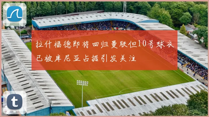 拉什福德即将回归曼联但10号球衣已被库尼亚占据引发关注