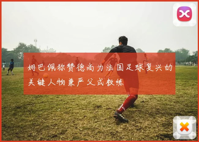 姆巴佩称赞德尚为法国足球复兴的关键人物兼严父式教练