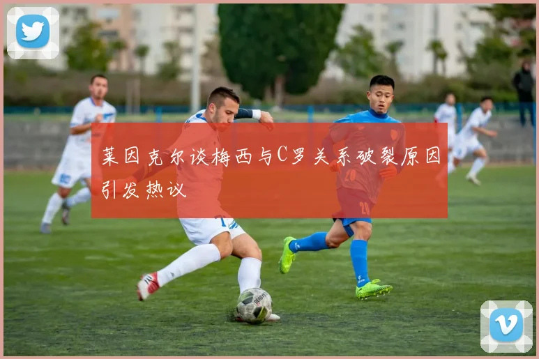 莱因克尔谈梅西与C罗关系破裂原因引发热议