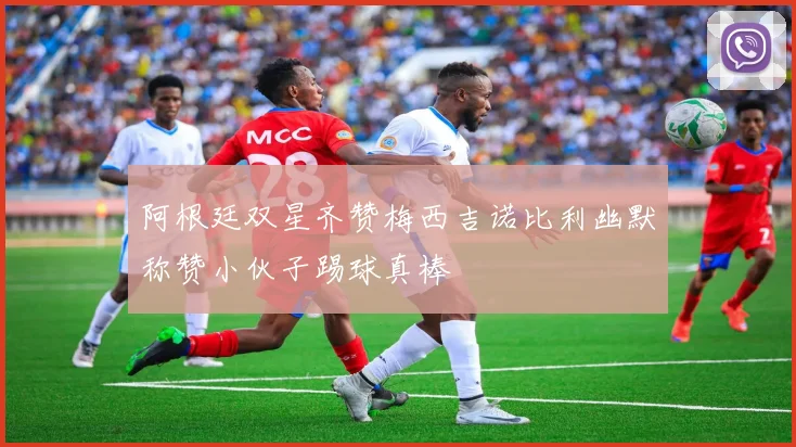 阿根廷双星齐赞梅西吉诺比利幽默称赞小伙子踢球真棒