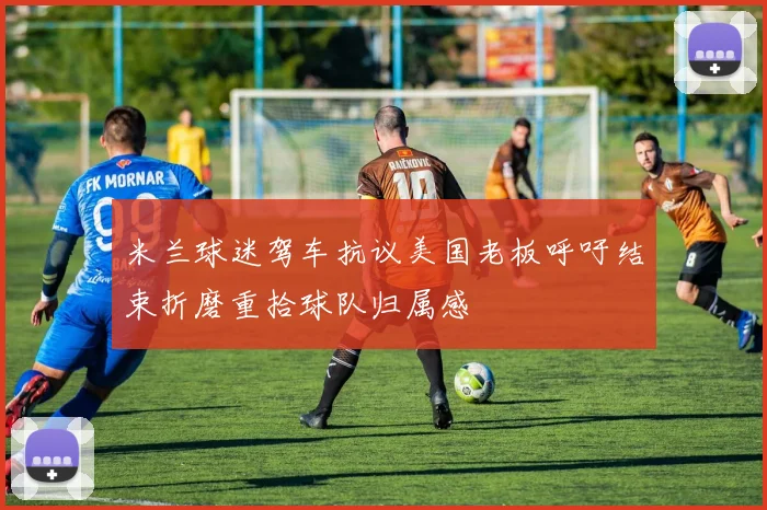 米兰球迷驾车抗议美国老板呼吁结束折磨重拾球队归属感